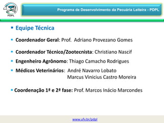  Equipe Técnica
 Coordenador Geral: Prof. Adriano Provezano Gomes
 Coordenador Técnico/Zootecnista: Christiano Nascif
 Engenheiro Agrônomo: Thiago Camacho Rodrigues
 Médicos Veterinários: André Navarro Lobato
Marcus Vinicius Castro Moreira
 Coordenação 1ª e 2ª fase: Prof. Marcos Inácio Marcondes
www.ufv.br/pdpl
Programa de Desenvolvimento da Pecuária Leiteira - PDPL
 