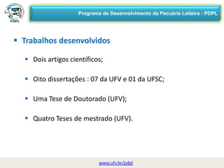 29/06/2015 08:38 UFV 5
www.ufv.br/pdpl
 Trabalhos desenvolvidos
 Dois artigos científicos;
 Oito dissertações : 07 da UFV e 01 da UFSC;
 Uma Tese de Doutorado (UFV);
 Quatro Teses de mestrado (UFV).
Programa de Desenvolvimento da Pecuária Leiteira - PDPL
 