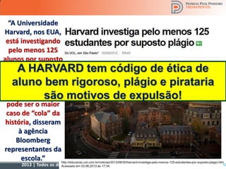 2013 | Todos os direitos reservados. PPP Treinamentos | www.ppptreinamentos.com.br
“A Universidade
Harvard, nos EUA,
está investigando
pelo menos 125
alunos por suposto
plágio nas provas
finais de um curso
da instituição. Se
confirmado, o fato
pode ser o maior
caso de “cola” da
história, disseram
à agência
Bloomberg
representantes da
escola.” http://educacao.uol.com.br/noticias/2012/08/30/harvard-investiga-pelo-menos-125-estudantes-por-suposto-plagio.htm
Acessado em 03.06.2013 às 17:34. 10
A HARVARD tem código de ética de
aluno bem rigoroso, plágio e pirataria
são motivos de expulsão!
 
