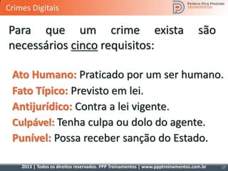 2013 | Todos os direitos reservados. PPP Treinamentos | www.ppptreinamentos.com.br
Para que um crime exista são
necessários cinco requisitos:
Fato Típico: Previsto em lei.
Antijurídico: Contra a lei vigente.
Culpável: Tenha culpa ou dolo do agente.
17
Punível: Possa receber sanção do Estado.
Ato Humano: Praticado por um ser humano.
Crimes Digitais
 