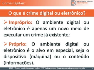 2013 | Todos os direitos reservados. PPP Treinamentos | www.ppptreinamentos.com.br
 Impróprio: O ambiente digital ou
eletrônico é apenas um novo meio de
executar um crime já existente;
 Próprio: O ambiente digital ou
eletrônico é o alvo em especial, seja o
dispositivo (máquina) ou o conteúdo
(informações).
O que é crime digital ou eletrônico?
18
Crimes Digitais
 