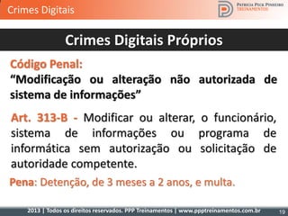 2013 | Todos os direitos reservados. PPP Treinamentos | www.ppptreinamentos.com.br
Art. 313-B - Modificar ou alterar, o funcionário,
sistema de informações ou programa de
informática sem autorização ou solicitação de
autoridade competente.
Pena: Detenção, de 3 meses a 2 anos, e multa.
Crimes Digitais Próprios
Código Penal:
“Modificação ou alteração não autorizada de
sistema de informações”
19
Crimes Digitais
 