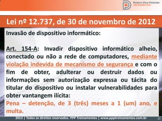 2013 | Todos os direitos reservados. PPP Treinamentos | www.ppptreinamentos.com.br
Lei nº 12.737, de 30 de novembro de 2012
Invasão de dispositivo informático:
Art. 154-A: Invadir dispositivo informático alheio,
conectado ou não a rede de computadores, mediante
violação indevida de mecanismo de segurança e com o
fim de obter, adulterar ou destruir dados ou
informações sem autorização expressa ou tácita do
titular do dispositivo ou instalar vulnerabilidades para
obter vantangem ilícita:
Pena – detenção, de 3 (três) meses a 1 (um) ano, e
multa.
23
 