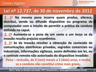 2013 | Todos os direitos reservados. PPP Treinamentos | www.ppptreinamentos.com.br 24
§ 1º Na mesma pena incorre quem produz, oferece,
distribui, vende ou difunde dispositivo ou programa de
computador com o intuito de permitir a prática da conduta
definida no caput.
§ 2º Aumenta-se a pena de um sexto a um terço se da
invasão resulta prejuízo econômico.
§ 3º Se da invasão resultar a obtenção de conteúdo de
comunicações eletrônicas privadas, segredos comerciais ou
industriais, informações sigilosas, assim definidas em lei, ou
o controle remoto não autorizado do dispositivo invadido:
Pena – reclusão, de 6 (seis) meses a 2 (dois) anos, e multa,
se a conduta não constitui crime mais grave.
Lei nº 12.737, de 30 de novembro de 2012
Crimes Digitais
 