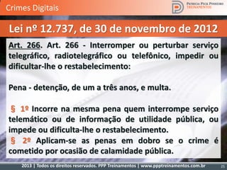 2013 | Todos os direitos reservados. PPP Treinamentos | www.ppptreinamentos.com.br 25
Art. 266. Art. 266 - Interromper ou perturbar serviço
telegráfico, radiotelegráfico ou telefônico, impedir ou
dificultar-lhe o restabelecimento:
Pena - detenção, de um a três anos, e multa.
§ 1º Incorre na mesma pena quem interrompe serviço
telemático ou de informação de utilidade pública, ou
impede ou dificulta-lhe o restabelecimento.
§ 2º Aplicam-se as penas em dobro se o crime é
cometido por ocasião de calamidade pública.
Lei nº 12.737, de 30 de novembro de 2012
Crimes Digitais
 