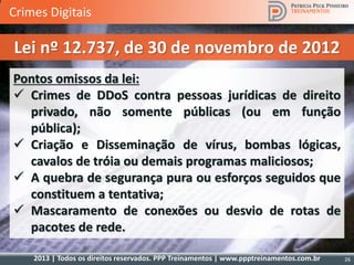 2013 | Todos os direitos reservados. PPP Treinamentos | www.ppptreinamentos.com.br 26
Pontos omissos da lei:
 Crimes de DDoS contra pessoas jurídicas de direito
privado, não somente públicas (ou em função
pública);
 Criação e Disseminação de vírus, bombas lógicas,
cavalos de tróia ou demais programas maliciosos;
 A quebra de segurança pura ou esforços seguidos que
constituem a tentativa;
 Mascaramento de conexões ou desvio de rotas de
pacotes de rede.
Lei nº 12.737, de 30 de novembro de 2012
Crimes Digitais
 