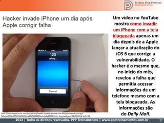 2013 | Todos os direitos reservados. PPP Treinamentos | www.ppptreinamentos.com.br 27
Um vídeo no YouTube
mostra como invadir
um iPhone com a tela
bloqueada apenas um
dia depois de a Apple
lançar a atualização do
iOS 6 que corrige a
vulnerabilidade. O
hacker é o mesmo que,
no início do mês,
revelou a falha que
permitia acessar
informações de um
telefone mesmo com a
tela bloqueada. As
informações são
do Daily Mail.http://tecnologia.terra.com.br/celular/hacker-invade-iphone-um-dia-apos-apple-corrigir-
falha,dd57dcbf5339d310VgnVCM5000009ccceb0aRCRD.html Acessado em 04.09.2013 às 13:16.
 