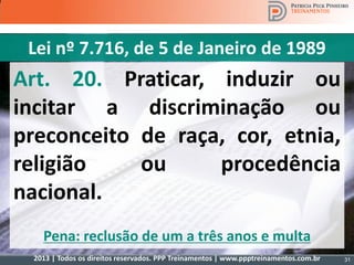 2013 | Todos os direitos reservados. PPP Treinamentos | www.ppptreinamentos.com.br
Art. 20. Praticar, induzir ou
incitar a discriminação ou
preconceito de raça, cor, etnia,
religião ou procedência
nacional.
Pena: reclusão de um a três anos e multa
Lei nº 7.716, de 5 de Janeiro de 1989
31
 