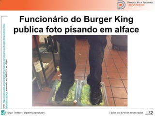 2013 | Todos os direitos reservados. PPP Treinamentos | www.ppptreinamentos.com.br 32
Fonte:http://exame.abril.com.br/marketing/noticias/funcionario-do-burger-king-publica-foto-
pisando-em-alface,acessadoem30/01/13,às15h44.
Funcionário do Burger King
publica foto pisando em alface
32Todos os direitos reservadosSiga Twitter: @patriciapeckadv | 32
 