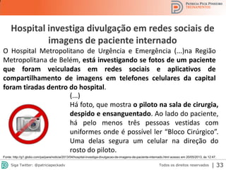 2013 | Todos os direitos reservados. PPP Treinamentos | www.ppptreinamentos.com.br
Hospital investiga divulgação em redes sociais de
imagens de paciente internado
Fonte: http://g1.globo.com/pa/para/noticia/2013/04/hospital-investiga-divulgacao-de-imagens-de-paciente-internado.html acesso em 20/05/2013, às 12:47.
O Hospital Metropolitano de Urgência e Emergência (...)na Região
Metropolitana de Belém, está investigando se fotos de um paciente
que foram veiculadas em redes sociais e aplicativos de
compartilhamento de imagens em telefones celulares da capital
foram tiradas dentro do hospital.
(...)
Há foto, que mostra o piloto na sala de cirurgia,
despido e ensanguentado. Ao lado do paciente,
há pelo menos três pessoas vestidas com
uniformes onde é possível ler “Bloco Cirúrgico”.
Uma delas segura um celular na direção do
rosto do piloto.
33Todos os direitos reservadosSiga Twitter: @patriciapeckadv | 33
 