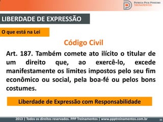 2013 | Todos os direitos reservados. PPP Treinamentos | www.ppptreinamentos.com.br
Código Civil
Art. 187. Também comete ato ilícito o titular de
um direito que, ao exercê-lo, excede
manifestamente os limites impostos pelo seu fim
econômico ou social, pela boa-fé ou pelos bons
costumes.
Liberdade de Expressão com Responsabilidade
O que está na Lei
LIBERDADE DE EXPRESSÃO
36
 