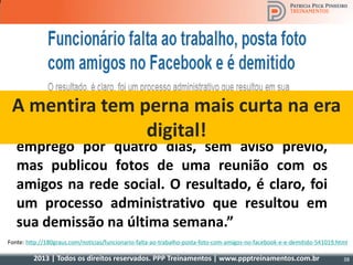 2013 | Todos os direitos reservados. PPP Treinamentos | www.ppptreinamentos.com.br 38
“ Funcionário público nas Filipinas, ele faltou ao
emprego por quatro dias, sem aviso prévio,
mas publicou fotos de uma reunião com os
amigos na rede social. O resultado, é claro, foi
um processo administrativo que resultou em
sua demissão na última semana.”
Fonte: http://180graus.com/noticias/funcionario-falta-ao-trabalho-posta-foto-com-amigos-no-facebook-e-e-demitido-541019.html
A mentira tem perna mais curta na era
digital!
 