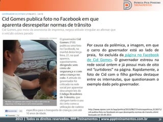 2013 | Todos os direitos reservados. PPP Treinamentos | www.ppptreinamentos.com.br 39
Por causa da polêmica, a imagem, em que
o carro do governador está ao lado de
praia, foi excluída da página no Facebook
de Cid Gomes. O governador estreou na
rede social ontem e já possui mais de oito
mil “curtidores” na página. Rapidamente, a
foto de Cid com o filho ganhou destaque
entre os internautas, que questionavam o
exemplo dado pelo governador.
http://www.opovo.com.br/app/politica/2013/08/27/noticiaspoliticas,3118371/
cid-publica-foto-no-facebook-em-que-desrespeita-normas-de-transito.shtml
Acessado em 03.09.2013.
 
