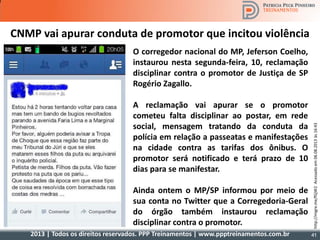 2013 | Todos os direitos reservados. PPP Treinamentos | www.ppptreinamentos.com.br 41
CNMP vai apurar conduta de promotor que incitou violência
O corregedor nacional do MP, Jeferson Coelho,
instaurou nesta segunda-feira, 10, reclamação
disciplinar contra o promotor de Justiça de SP
Rogério Zagallo.
A reclamação vai apurar se o promotor
cometeu falta disciplinar ao postar, em rede
social, mensagem tratando da conduta da
polícia em relação a passeatas e manifestações
na cidade contra as tarifas dos ônibus. O
promotor será notificado e terá prazo de 10
dias para se manifestar.
Ainda ontem o MP/SP informou por meio de
sua conta no Twitter que a Corregedoria-Geral
do órgão também instaurou reclamação
disciplinar contra o promotor.
http://migre.me/fGjW2Acessadoem06.08.2013às16:43
 