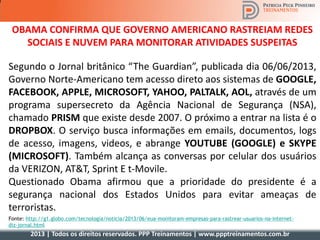 2013 | Todos os direitos reservados. PPP Treinamentos | www.ppptreinamentos.com.br
OBAMA CONFIRMA QUE GOVERNO AMERICANO RASTREIAM REDES
SOCIAIS E NUVEM PARA MONITORAR ATIVIDADES SUSPEITAS
Segundo o Jornal britânico “The Guardian”, publicada dia 06/06/2013,
Governo Norte-Americano tem acesso direto aos sistemas de GOOGLE,
FACEBOOK, APPLE, MICROSOFT, YAHOO, PALTALK, AOL, através de um
programa supersecreto da Agência Nacional de Segurança (NSA),
chamado PRISM que existe desde 2007. O próximo a entrar na lista é o
DROPBOX. O serviço busca informações em emails, documentos, logs
de acesso, imagens, videos, e abrange YOUTUBE (GOOGLE) e SKYPE
(MICROSOFT). Também alcança as conversas por celular dos usuários
da VERIZON, AT&T, Sprint E t-Movile.
Questionado Obama afirmou que a prioridade do presidente é a
segurança nacional dos Estados Unidos para evitar ameaças de
terroristas.
Fonte: http://g1.globo.com/tecnologia/noticia/2013/06/eua-monitoram-empresas-para-rastrear-usuarios-na-internet-
diz-jornal.html
 