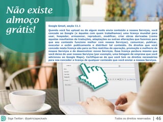 2013 | Todos os direitos reservados. PPP Treinamentos | www.ppptreinamentos.com.br
Google Gmail, seção 11.1
Quando você faz upload ou de algum modo envia conteúdo a nossos Serviços, você
concede ao Google (e àqueles com quem trabalhamos) uma licença mundial para
usar, hospedar, armazenar, reproduzir, modificar, criar obras derivadas (como
aquelas resultantes de traduções, adaptações ou outras alterações que fazemos para
que seu conteúdo funcione melhor com nossos Serviços), comunicar, publicar,
executar e exibir publicamente e distribuir tal conteúdo. Os direitos que você
concede nesta licença são para os fins restritos de operação, promoção e melhoria de
nossos Serviços e de desenvolver novos Serviços. Essa licença perdura mesmo que
você deixe de usar nossos Serviços (por exemplo, uma listagem de empresa que você
adicionou ao Google Maps). Certifique-se de que você tem os direitos necessários
para nos conceder a licença de qualquer conteúdo que você enviar a nossos Serviços.
Não existe
almoço
grátis!
Todos os direitos reservadosSiga Twitter: @patriciapeckadv | 46
 