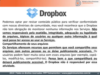2013 | Todos os direitos reservados. PPP Treinamentos | www.ppptreinamentos.com.br
Podemos optar por revisar conteúdo público para verificar conformidade
com nossas diretrizes de comunidade, mas você reconhece que o Dropbox
não tem obrigação de monitorar nenhuma informação nos Serviços. Não
somos responsáveis pela exatidão, integridade, adequação ou legalidade
de arquivos, tópicos de usuários ou qualquer outra informação à qual
você possa ter acesso ao usar os Serviços.
Compartilhamento de seus arquivos
Os Serviços oferecem recursos que permitem que você compartilhe seus
arquivos com outras pessoas ou os deixe publicamente acessíveis. Os
usuários podem fazer muita coisa com esses arquivos (por exemplo, copiá-
los, modificá-los, compartilhá-los). Pense bem o que compartilhará ou
deixará publicamente acessível. O Dropbox não é responsável por essa
atividade.
47
 