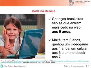 2013 | Todos os direitos reservados. PPP Treinamentos | www.ppptreinamentos.com.br 5
REVISTA VEJA SÃO PAULO
 Crianças brasileiras
são as que entram
mais cedo na web:
aos 9 anos.
 Maitê, tem 8 anos,
ganhou um videogame
aos 4 anos, um celular
aos 6 e um notebook
aos 7.
Fonte: Revista Veja SP (http://vejasp.abril.com.br/materia/criancas-tecnologia), Agência RS (http://www.agenciars.com.br/blog/criancas-brasileiras-sao-as-que-
entram-mais-cedo-nas-redes-sociais/), acesso em 16/10/2012 às 10h01. Foto: Fernando Moraes
Todos os direitos reservadosSiga Twitter: @patriciapeckadv | 5
 