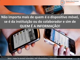 2013 | Todos os direitos reservados. PPP Treinamentos | www.ppptreinamentos.com.br
Não importa mais de quem é o dispositivo móvel,
se é da instituição ou do colaborador e sim de
QUEM É A INFORMAÇÃO!
50
http://www.psfnet.com.br/site/images/noticias/Seg/Golpes_dispositivos_moveis.jpg Acessado em 19.02.2013 às 10:38.
 