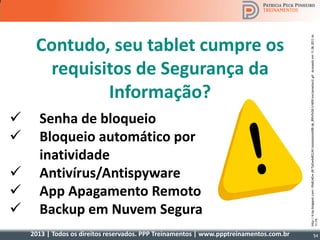 2013 | Todos os direitos reservados. PPP Treinamentos | www.ppptreinamentos.com.br
 Senha de bloqueio
 Bloqueio automático por
inatividade
 Antivírus/Antispyware
 App Apagamento Remoto
 Backup em Nuvem Segura
Contudo, seu tablet cumpre os
requisitos de Segurança da
Informação?
http://4.bp.blogspot.com/-f0o8J4Gw-j8/TpGw6sRZLNI/AAAAAAAAAD8/qk_89fxFeS8/s1600/exclamation2.gifAcessadoem11.06.2013às
11:19.
54
 