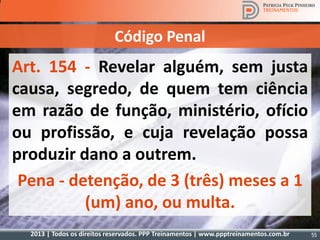 2013 | Todos os direitos reservados. PPP Treinamentos | www.ppptreinamentos.com.br 55
Art. 154 - Revelar alguém, sem justa
causa, segredo, de quem tem ciência
em razão de função, ministério, ofício
ou profissão, e cuja revelação possa
produzir dano a outrem.
Pena - detenção, de 3 (três) meses a 1
(um) ano, ou multa.
Código Penal
 