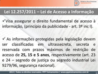 2013 | Todos os direitos reservados. PPP Treinamentos | www.ppptreinamentos.com.br 58
Lei 12.257/2011 – Lei de Acesso a Informação
Visa assegurar o direito fundamental de acesso à
informação, (princípio da publicidade - art. 3º inc I).
 As informações protegidas pela legislação devem
ser classificadas em ultrassecreta, secreta e
reservada com prazos máximos de restrição de
acesso de 25, 15 e 5 anos, respectivamente (art. 23
e 24 – segredo de justiça ou segredo industrial Lei
9279/96, segurança nacional).
 