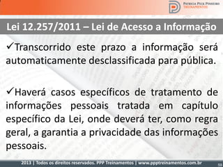 2013 | Todos os direitos reservados. PPP Treinamentos | www.ppptreinamentos.com.br 59
Lei 12.257/2011 – Lei de Acesso a Informação
Transcorrido este prazo a informação será
automaticamente desclassificada para pública.
Haverá casos específicos de tratamento de
informações pessoais tratada em capítulo
específico da Lei, onde deverá ter, como regra
geral, a garantia a privacidade das informações
pessoais.
 