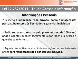 2013 | Todos os direitos reservados. PPP Treinamentos | www.ppptreinamentos.com.br 60
Lei 12.257/2011 – Lei de Acesso a Informação
Informações Pessoais
Respeito à intimidade, vida privada, honra e imagem das
pessoas, bem como às liberdades e garantias individuais.
Terão seu acesso restrito pelo prazo máximo de 100 (cem)
anos a agentes públicos legalmente autorizados e à pessoa a
que elas se referirem.
Aquele que obtiver acesso às informações de que trata este
artigo será responsabilizado por seu uso indevido.
 