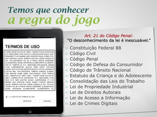 2013 | Todos os direitos reservados. PPP Treinamentos | www.ppptreinamentos.com.br
Temos que conhecer
a regra do jogo
Art. 21 do Código Penal:
“O desconhecimento da lei é inescusável.”
○ Constituição Federal 88
○ Código Civil
○ Código Penal
○ Código de Defesa do Consumidor
○ Código de Trânsito Nacional
○ Estatuto da Criança e do Adolescente
○ Consolidação das Leis do Trabalho
○ Lei de Propriedade Industrial
○ Lei de Direitos Autorais
○ Lei de Acesso a Informação
○ Lei de Crimes Digitais
 