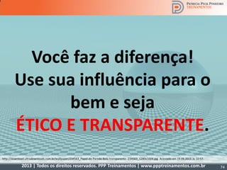 2013 | Todos os direitos reservados. PPP Treinamentos | www.ppptreinamentos.com.br
http://4.bp.blogspot.com/-G9uFExWcm4s/TvXknvb-UdI/AAAAAAAAAKg/CXnHYC56AOs/s1600/Diabinho_Anjinho.jpg Acessado em 19.06.2013 às 10:37.http://download.ultradownloads.com.br/wallpaper/234563_Papel-de-Parede-Bola-transparente--234563_1280x1024.jpg Acessado em 19.06.2013 às 10:57.
Você faz a diferença!
Use sua influência para o
bem e seja
ÉTICO E TRANSPARENTE.
74
 