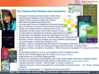 2013 | Todos os direitos reservados. PPP Treinamentos | www.ppptreinamentos.com.br 77
Dra. Patricia Peck Pinheiro sócia fundadora
• Advogada formada pela Universidade de São Paulo
• Especialização Negócios Harvard Business School
• Gestão de Riscos pela Fundação Dom Cabral
• MBA Marketing Madia Marketing School
• Formada pela Escola de Inteligência do Exército Brasileiro
• Sócia Fundadora do escritório Patricia Peck Pinheiro Adv
• Árbitra do Conselho Arbitral do Estado de São Paulo – CAESP
• Idealizadora do Movimento Família Mais Segura na Internet
• Condecorada com Medalha do Pacificador pelo Exército em 2009
• Condecorada com Medalha Tamandaré pela Marinha em 2011
• Condecorada com Medalha Ordem do Mérito Militar pelo Exército em 2012
• Recebeu o Prêmio “Security Leaders” por seus trabalhos de Educação e
Conscientização em Segurança Digital em 2012
• Recebeu o Prêmio “Advogada Mais Admirada em Propriedade Intelectual” em 2010 , 2011 e 2012
• Recebeu o Prêmio “A Nata dos Profissionais Segurança Informação” em 2006 e 2008
• Recebeu o Prêmio “Excelência Acadêmica – Melhor Docente da faculdade FIT Impacta” em 2009 e
2010
• Programadora desde os 13 anos, com experiência EUA, Portugal e Coréia
• Autora do livro Direito Digital, já na 5ª. edição (www.saraiva.com.br)
• Organizadora do Livro Direito Digital Aplicado
• Coautora dos audiolivros Direito Digital no Dia-a-Dia, Direito Digital Corporativo e Eleições Digitais
• Coautora do ebook iMarketing Direito Digital na Publicidade (http://itunes.apple.com/br/)
• Coautora dos livros “e-Dicas”, “Internet Legal” e “Direito e Internet II”;
• Coautora dos livros “Novas Competências na Sociedade do Conhecimento” , “Os ´Novos´ Direitos
no Brasil”,
“Vivendo este mundo Digital” e “Coletânea Direito e Saúde 2012”
• Colunista do IDG Now, Revista Visão Jurídica, Revista PartnerSales, Programa Conta Corrente da
77
 