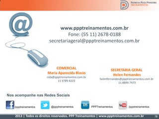 2013 | Todos os direitos reservados. PPP Treinamentos | www.ppptreinamentos.com.br
/ppptreinamentos @ppptreinamentos /ppptreinamentosPPPTreinamentos
Nos acompanhe nas Redes Sociais
www.ppptreinamentos.com.br
Fone: (55 11) 2678-0188
secretariageral@ppptreinamentos.com.br
SECRETARIA GERAL
Helen Fernandes
helenfernandes@ppptreinamentos.com.br
11 8899-7473
COMERCIAL
Maria Aparecida Blasio
cida@ppptreinamentos.com.br
11 9789-8222
78
 