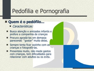 Pedofilia e Pornografia Busca atenção e amizades infantis e prefere a companhia de crianças Procura agradá-las em demasia parecendo  “gostar” muito delas. Sempre tenta ficar sozinho com as crianças e fotografá-las. Presenteia muito, não mede gastos com crianças, tem dificuldades para relacionar com adultos ou os evita. Quem é o pedófilo... Características: 