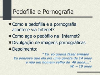 Pedofilia e Pornografia Como a pedofilia e a pornografia acontece via Intenet? Como age o pedófilo na  Internet? Divulgação de imagens pornográficas Depoimento:  “  Eu  só queria fazer amigos .  Eu pensava que ela era uma garota de 14 anos e não um homem velho de  40 anos....”  W. – 10 anos 