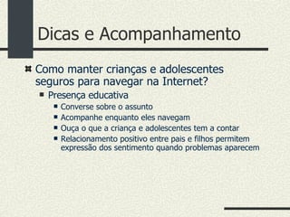 Dicas e Acompanhamento Como manter crianças e adolescentes seguros para navegar na Internet? Presença educativa Converse sobre o assunto Acompanhe enquanto eles navegam Ouça o que a criança e adolescentes tem a contar Relacionamento positivo entre pais e filhos permitem expressão dos sentimento quando problemas aparecem 