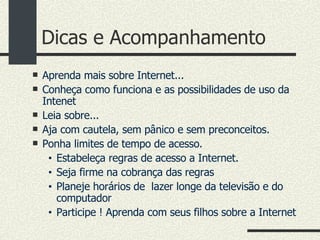 Dicas e Acompanhamento Aprenda mais sobre Internet... Conheça como funciona e as possibilidades de uso da Intenet Leia sobre... Aja com cautela, sem pânico e sem preconceitos. Ponha limites de tempo de acesso. Estabeleça regras de acesso a Internet. Seja firme na cobrança das regras Planeje horários de  lazer longe da televisão e do computador Participe ! Aprenda com seus filhos sobre a Internet 