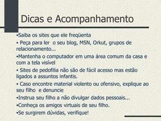 Dicas e Acompanhamento Saiba os sites que ele freqüenta Peça para ler  o seu blog, MSN, Orkut, grupos de relacionamento... Mantenha o computador em uma área comum da casa e com a tela visível Sites de pedofilia não são de fácil acesso mas estão ligados a assuntos infantis. Caso encontre material violento ou ofensivo, explique ao seu filho  e denuncie Instrua seu filho a não divulgar dados pessoais... Conheça os amigos virtuais de seu filho. Se surgirem dúvidas, verifique! 