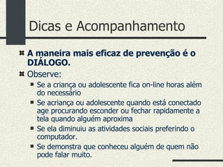 Dicas e Acompanhamento A maneira mais eficaz de prevenção é o DIÁLOGO. Observe:  Se a criança ou adolescente fica on-line horas além do necessário Se acriança ou adolescente quando está conectado age procurando esconder ou fechar rapidamente a tela quando alguém aproxima Se ela diminuiu as atividades sociais preferindo o computador. Se demonstra que conheceu alguém de quem não pode falar muito. 