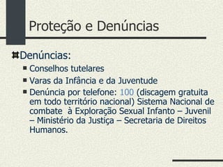 Proteção e Denúncias Denúncias: Conselhos tutelares Varas da Infância e da Juventude Denúncia por telefone:  100  (discagem gratuita em todo território nacional) Sistema Nacional de combate  à Exploração Sexual Infanto – Juvenil – Ministério da Justiça – Secretaria de Direitos Humanos. 