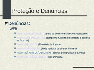 Proteção e Denúncias Denúncias : WEB www.cedeca.org.br   (centro de defesa da criança e adolescente)‏ www.censura.com.br   (campanha nacional de combate a pedofilia na Internet)‏ www.mj.gov.br   (Ministério da Justiça)‏ www.rndh.gov.br   (Rede nacional de direitos humanos)‏ www.adi.org.br/denuncie   (páginas de denúncias da ANDI)‏ www.portalkids.org.br   (kids Denúncia)‏ 