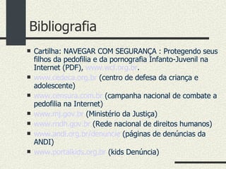 Bibliografia Cartilha: NAVEGAR COM SEGURANÇA : Protegendo seus filhos da pedofilia e da pornografia Infanto-Juvenil na Internet (PDF),  www.wcf.org.br . www.cedeca.org.br  (centro de defesa da criança e adolescente)‏ www.censura.com.br  (campanha nacional de combate a pedofilia na Internet)‏ www.mj.gov.br  (Ministério da Justiça)‏ www.rndh.gov.br  (Rede nacional de direitos humanos)‏ www.andi.org.br/denuncie  (páginas de denúncias da ANDI)‏ www.portalkids.org.br  (kids Denúncia)‏ 