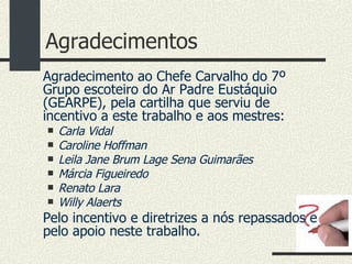 Agradecimentos Agradecimento ao Chefe Carvalho do 7º Grupo escoteiro do Ar Padre Eustáquio (GEARPE), pela cartilha que serviu de incentivo a este trabalho e aos mestres: Carla Vidal  Caroline Hoffman Leila Jane Brum Lage Sena Guimarães Márcia Figueiredo Renato Lara Willy Alaerts Pelo incentivo e diretrizes a nós repassados e pelo apoio neste trabalho. 