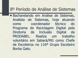 8º Período de Análise de Sistemas Bacharelando em Análise de Sistemas, Analista de Sistemas, hoje atuando como  coordenador técnico do Programa de Reciclagem Digital pela Diretoria de Inclusão Digital da PRODABEL. Realiza um trabalho voluntário em Sabará/MG como Chefe de Escoteiros no 116º Grupo Escoteiro Borba Gato. 