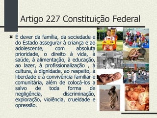 Artigo 227 Constituição Federal É dever da família, da sociedade e do Estado assegurar à criança e ao adolescente, com absoluta prioridade, o direito à vida, à saúde, à alimentação, à educação, ao lazer, à profissionalização , à cultura, à dignidade, ao respeito, à liberdade e à convivência familiar e comunitária, além de colocá-los a salvo de toda forma de negligência, discriminação, exploração, violência, crueldade e opressão.  