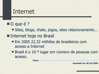 Internet O que é ?  Sites, blogs, chats, jogos, sites relacionamento... Internet hoje no Brasil Em 2005 22,32 milhões de brasileiros com acesso a Internet Brasil é o 10 º lugar em número de pessoas com acesso. Fonte:  www. idbrasil .gov. br/notícias/News_Item2005 -01-17.0904   Acessado em 18/10/2006 