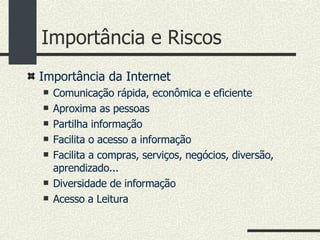 Importância e Riscos Importância da Internet Comunicação rápida, econômica e eficiente Aproxima as pessoas Partilha informação Facilita o acesso a informação Facilita a compras, serviços, negócios, diversão, aprendizado... Diversidade de informação Acesso a Leitura  
