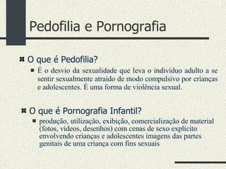 Pedofilia e Pornografia O que é Pedofilia?  É o desvio da sexualidade que leva o indivíduo adulto a se sentir sexualmente atraído de modo compulsivo por crianças e adolescentes. É uma forma de violência sexual. O que é Pornografia Infantil? produção, utilização, exibição, comercialização de material (fotos, vídeos, desenhos) com cenas de sexo explícito envolvendo crianças e adolescentes imagens das partes genitais de uma criança com fins sexuais 