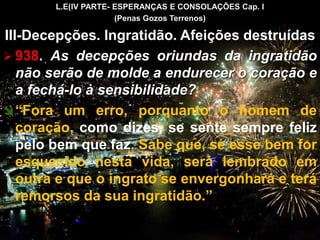 L.E(IV PARTE- ESPERANÇAS E CONSOLAÇÕES Cap. I
(Penas Gozos Terrenos)
III-Decepções. Ingratidão. Afeições destruídas
 938. As decepções oriundas da ingratidão
não serão de molde a endurecer o coração e
a fechá-lo à sensibilidade?
“Fora um erro, porquanto o homem de
coração, como dizes, se sente sempre feliz
pelo bem que faz. Sabe que, se esse bem for
esquecido nesta vida, será lembrado em
outra e que o ingrato se envergonhará e terá
remorsos da sua ingratidão.”
CEMANA 10
 
