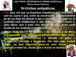 L.E(IV PARTE- ESPERANÇAS E CONSOLAÇÕES Cap. I
(Penas Gozos Terrenos)
IV-Uniões antipáticas
 939. Uma vez que os Espíritos simpáticos são induzidos a
unir-se, como é que, entre os encarnados, freqüentemente
só de um lado há afeição e que o mais sincero amor se vê
acolhido com indiferença e, até, com repulsão? Como é,
além disso, que a mais viva afeição de dois seres pode
mudar-se em antipatia e mesmo em ódio?
 “Duas espécies há de afeição: a do corpo e a da alma,
acontecendo com freqüência tomar-se uma pela outra.
Quando pura e simpática, a afeição da alma é
duradoura; efêmera a do corpo. Daí vem que, muitas
vezes, os que julgavam amar-se com eterno amor
passam a odiar-se, desde que a ilusão se desfaça.”
CEMANA 11
 