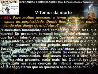 CEMANA 12
L.E(IV PARTE- ESPERANÇAS E CONSOLAÇÕES Cap. I-(Penas Gozos Terrenos)
V-Temor da morte
 941. Para muitas pessoas, o temor da morte é uma
causa de perplexidade, Donde lhes vêm esse temor,
tendo elas diante de si o futuro?
“Falece-lhes fundamento para semelhante temor. Mas, que
queres! Se procuram persuadi-las, quando crianças, de
que há um inferno e um paraíso e que mais certo é irem
para o inferno, visto que também lhes disseram que o que
está na Natureza constitui pecado mortal para a alma!
Sucede então que, tornadas adultas, essas pessoas, se
algum juízo têm, não podem admitir tal coisa e se fazem
atéias, ou materialistas. São assim levadas a crer que,
além da vida presente, nada mais há. Quanto aos que
persistiram nas suas crenças da infância, esses temem
aquele fogo eterno que os queimará sem os consumir.
 
